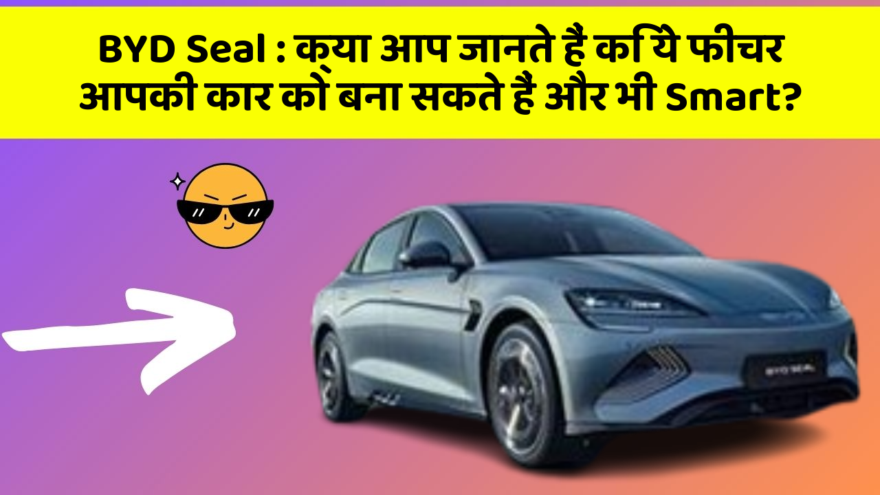 BYD Seal : क्या आप जानते हैं कि ये फीचर आपकी कार को बना सकते हैं और भी Smart?